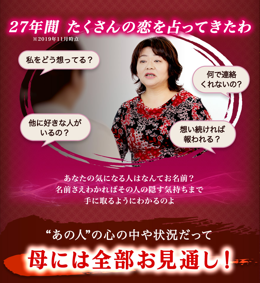 27年間たくさんの恋を占ってきたわ 私をどう想ってる? 他に好きな人がいるの? 何で連絡くれないの? 想い続ければ報われる? あなたの気になる人はなんてお名前? 名前さえわかればその人の隠す気持ちまで手に取るようにわかるのよ “あの人”の心の中や状況だって母には全部お見通し!