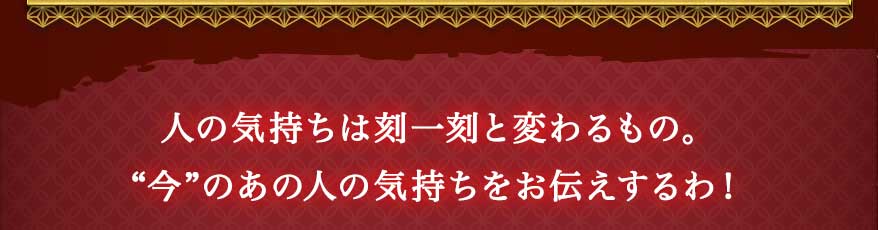 人の気持ちは刻一刻と変わるもの。“今”のあの人の気持ちをお伝えするわ!